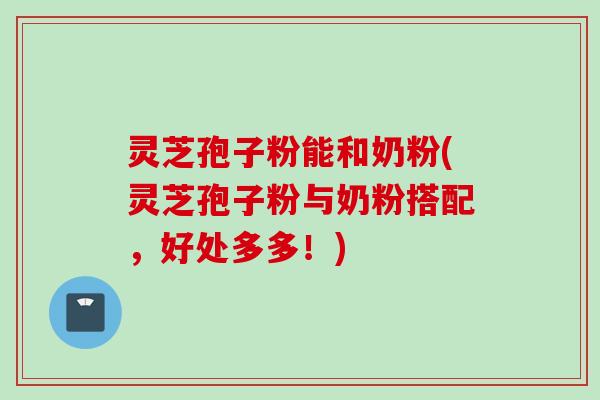 灵芝孢子粉能和奶粉(灵芝孢子粉与奶粉搭配，好处多多！)