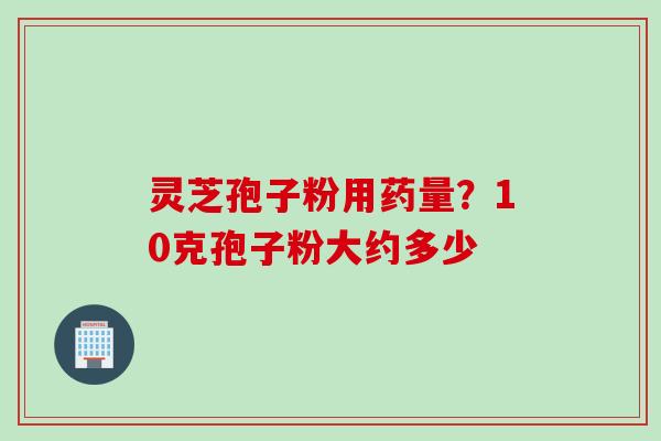 灵芝孢子粉用药量？10克孢子粉大约多少