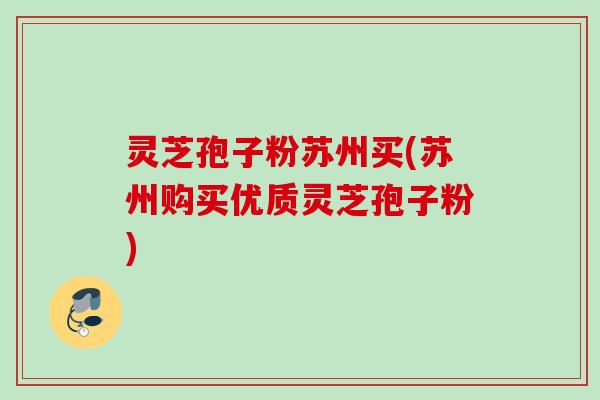 灵芝孢子粉苏州买(苏州购买优质灵芝孢子粉)