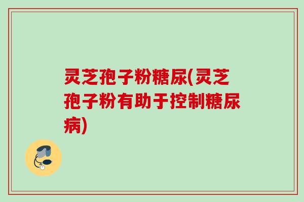 灵芝孢子粉糖尿(灵芝孢子粉有助于控制糖尿病)