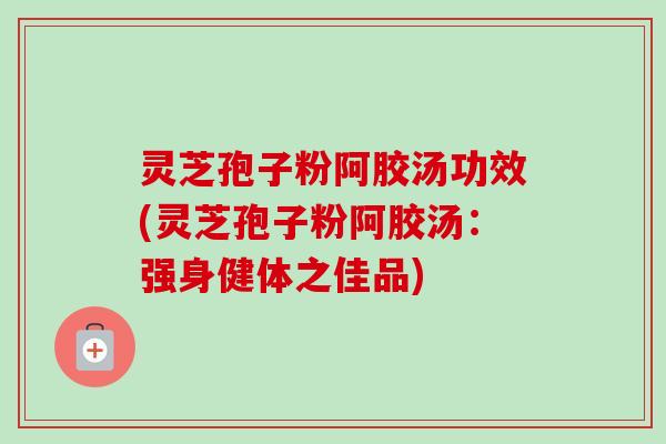 灵芝孢子粉阿胶汤功效(灵芝孢子粉阿胶汤：强身健体之佳品)