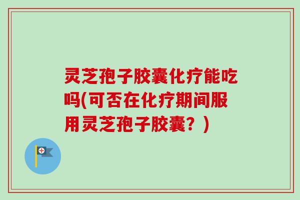 灵芝孢子胶囊化疗能吃吗(可否在化疗期间服用灵芝孢子胶囊?)
