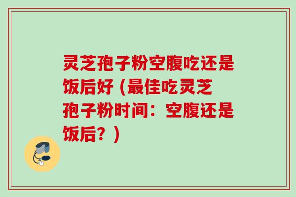 灵芝孢子粉空腹吃还是饭后好 (最佳吃灵芝孢子粉时间：空腹还是饭后？)