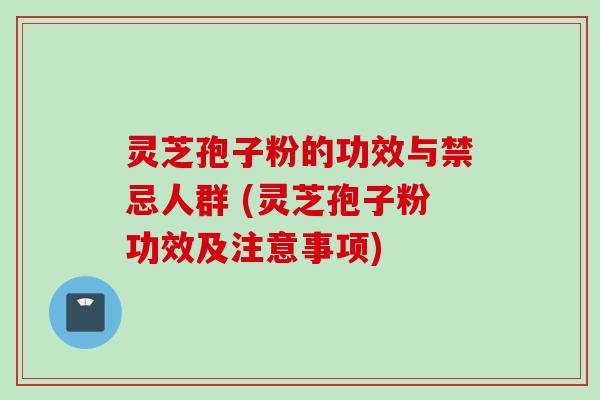 灵芝孢子粉的功效与禁忌人群 (灵芝孢子粉功效及注意事项)