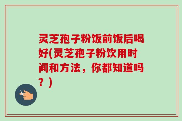灵芝孢子粉饭前饭后喝好(灵芝孢子粉饮用时间和方法，你都知道吗？)