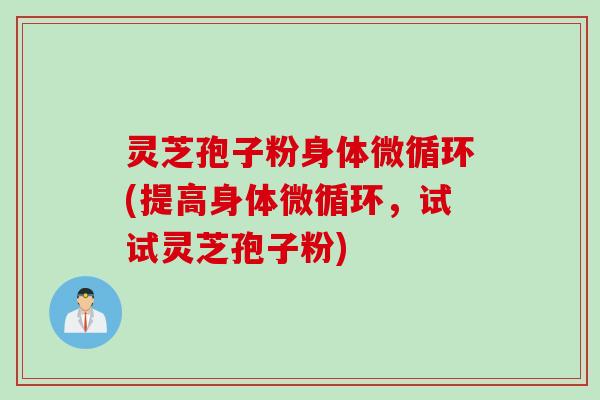 灵芝孢子粉身体微循环(提高身体微循环，试试灵芝孢子粉)