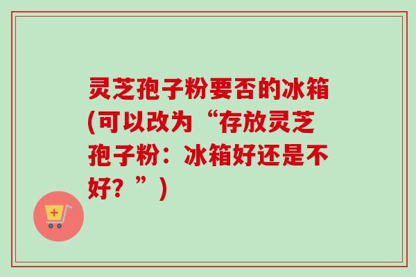 灵芝孢子粉要否的冰箱(可以改为“存放灵芝孢子粉：冰箱好还是不好？”)