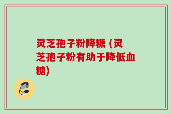 灵芝孢子粉降糖 (灵芝孢子粉有助于降低)