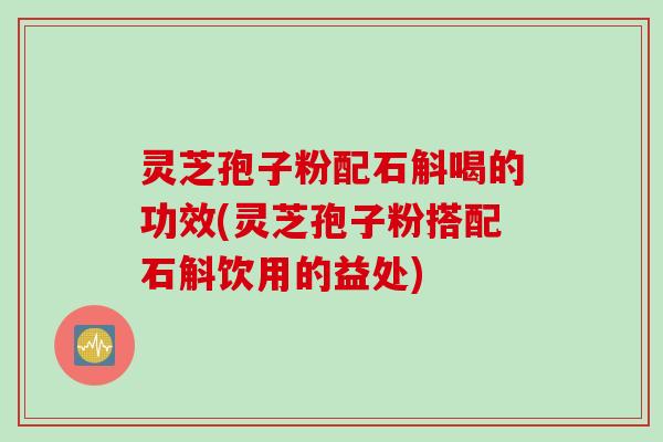 灵芝孢子粉配石斛喝的功效(灵芝孢子粉搭配石斛饮用的益处)