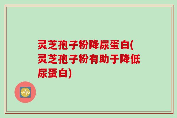 灵芝孢子粉降尿蛋白(灵芝孢子粉有助于降低尿蛋白)