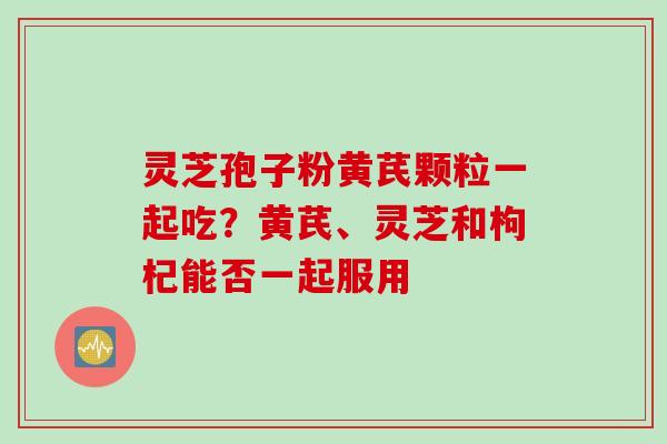 灵芝孢子粉黄芪颗粒一起吃？黄芪、灵芝和枸杞能否一起服用