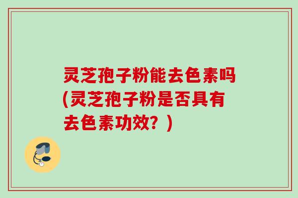 灵芝孢子粉能去色素吗(灵芝孢子粉是否具有去色素功效？)