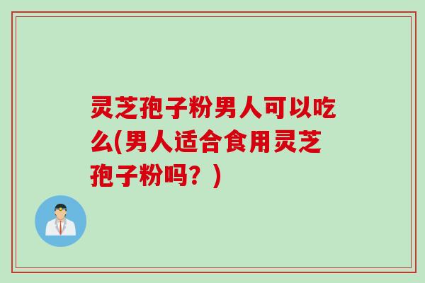 灵芝孢子粉男人可以吃么(男人适合食用灵芝孢子粉吗？)