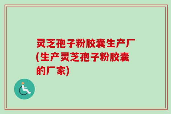 灵芝孢子粉胶囊生产厂(生产灵芝孢子粉胶囊的厂家)