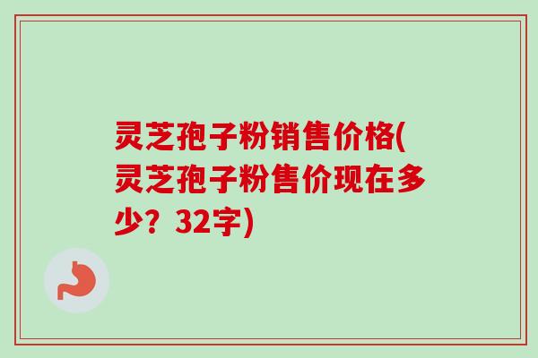 灵芝孢子粉销售价格(灵芝孢子粉售价现在多少？32字)