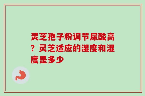 灵芝孢子粉调节尿酸高？灵芝适应的湿度和湿度是多少