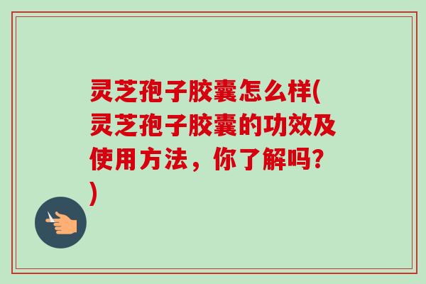 灵芝孢子胶囊怎么样(灵芝孢子胶囊的功效及使用方法,你了解吗?)