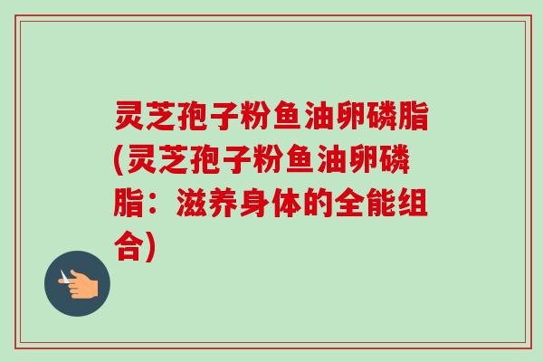 灵芝孢子粉鱼油卵磷脂(灵芝孢子粉鱼油卵磷脂：滋养身体的全能组合)