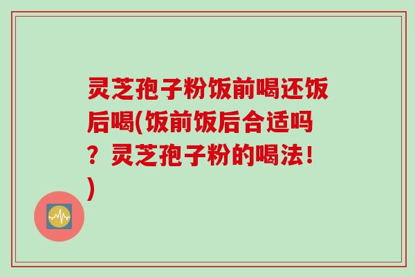 灵芝孢子粉饭前喝还饭后喝(饭前饭后合适吗？灵芝孢子粉的喝法！)