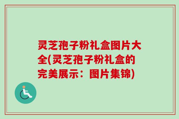 灵芝孢子粉礼盒图片大全(灵芝孢子粉礼盒的完美展示：图片集锦)