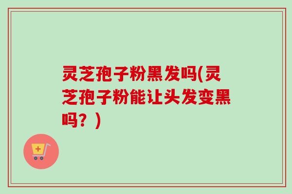 灵芝孢子粉黑发吗(灵芝孢子粉能让头发变黑吗？)