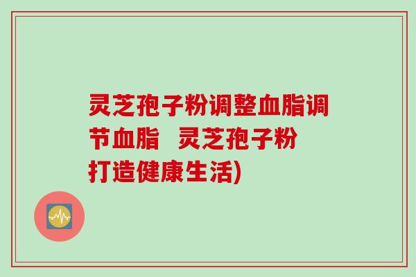 灵芝孢子粉调整调节  灵芝孢子粉打造健康生活)