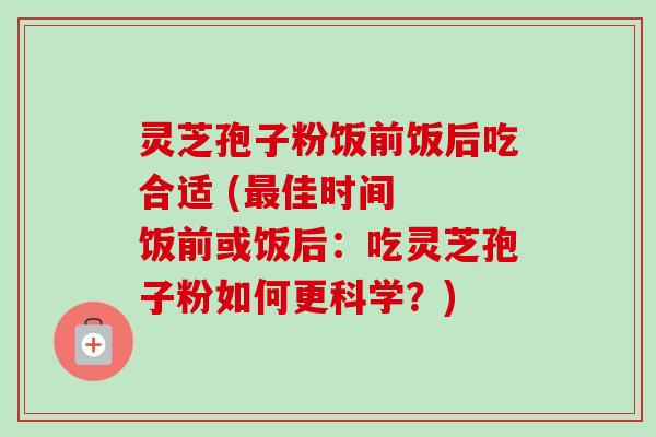 灵芝孢子粉饭前饭后吃合适 (最佳时间  饭前或饭后：吃灵芝孢子粉如何更科学？)
