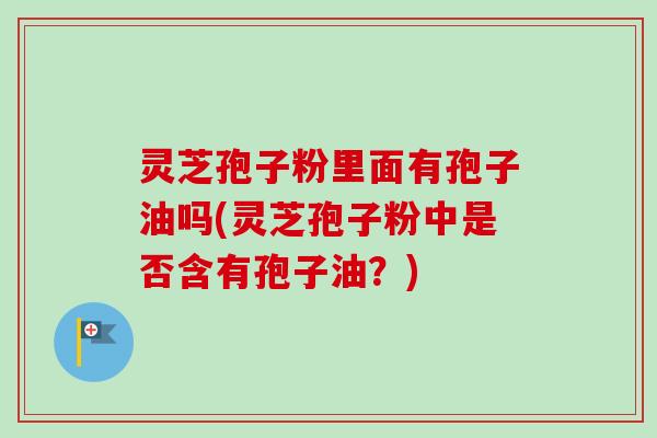 灵芝孢子粉里面有孢子油吗(灵芝孢子粉中是否含有孢子油?)