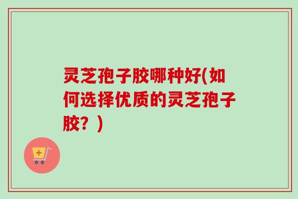 灵芝孢子胶哪种好(如何选择优质的灵芝孢子胶？)