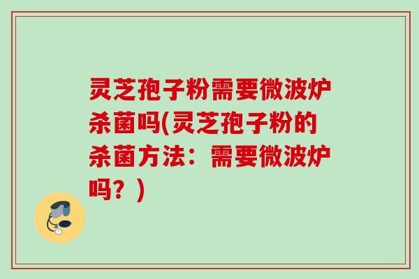 灵芝孢子粉需要微波炉杀菌吗(灵芝孢子粉的杀菌方法：需要微波炉吗？)