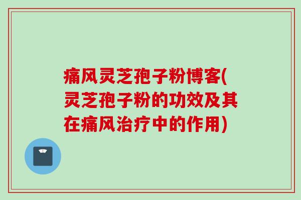 痛风灵芝孢子粉博客(灵芝孢子粉的功效及其在痛风中的作用)