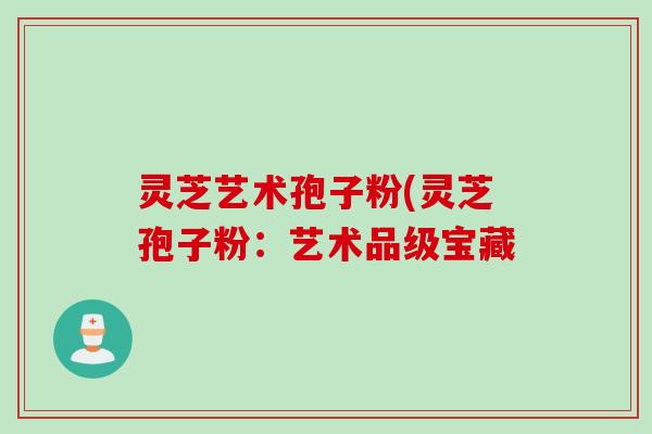 灵芝艺术孢子粉(灵芝孢子粉：艺术品级宝藏