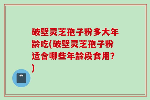 破壁灵芝孢子粉多大年龄吃(破壁灵芝孢子粉适合哪些年龄段食用？)