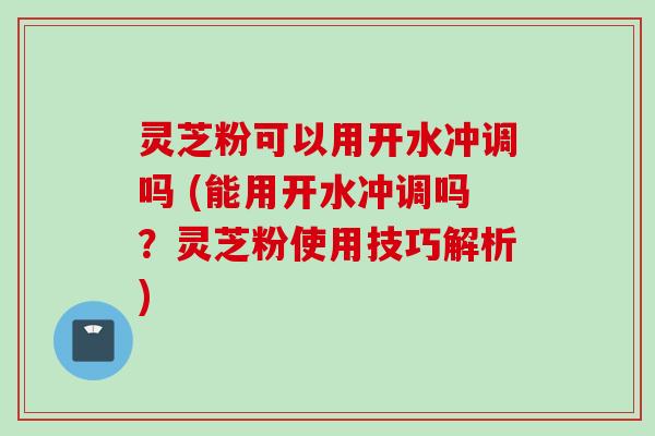灵芝粉可以用开水冲调吗 (能用开水冲调吗？灵芝粉使用技巧解析)