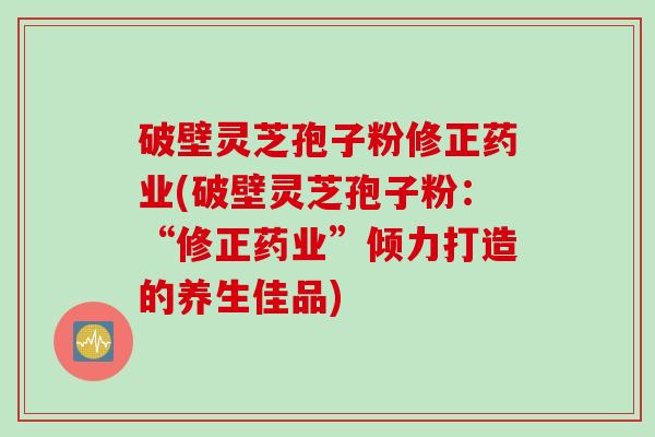 破壁灵芝孢子粉修正药业(破壁灵芝孢子粉：“修正药业”倾力打造的养生佳品)