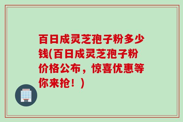 百日成灵芝孢子粉多少钱(百日成灵芝孢子粉价格公布，惊喜优惠等你来抢！)