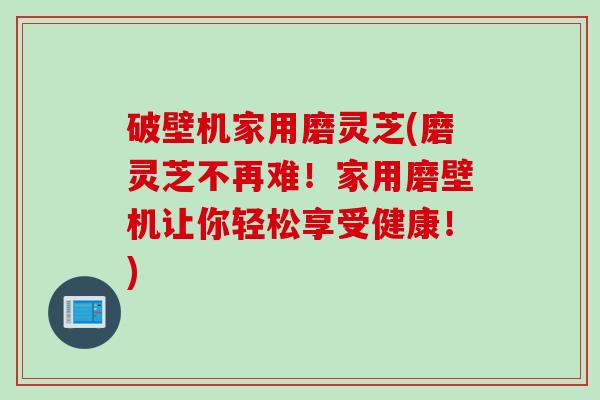 破壁机家用磨灵芝(磨灵芝不再难！家用磨壁机让你轻松享受健康！)