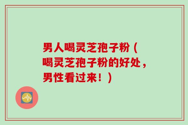 男人喝灵芝孢子粉 (喝灵芝孢子粉的好处，男性看过来！)