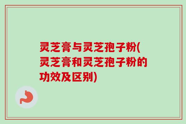 灵芝膏与灵芝孢子粉(灵芝膏和灵芝孢子粉的功效及区别)