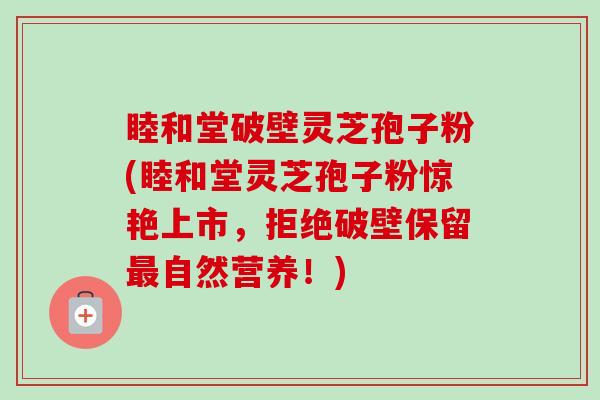 睦和堂破壁灵芝孢子粉(睦和堂灵芝孢子粉惊艳上市，拒绝破壁保留自然营养！)