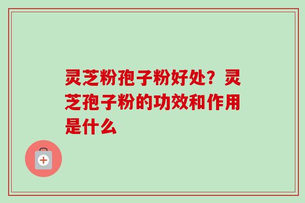 灵芝粉孢子粉好处？灵芝孢子粉的功效和作用是什么