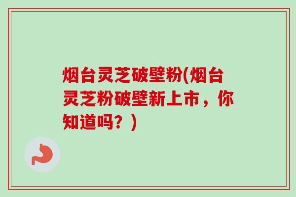 烟台灵芝破壁粉(烟台灵芝粉破壁新上市，你知道吗？)