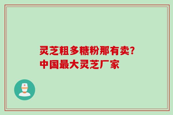 灵芝粗多糖粉那有卖？中国最大灵芝厂家