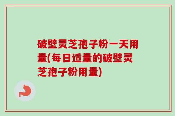 破壁灵芝孢子粉一天用量(每日适量的破壁灵芝孢子粉用量)