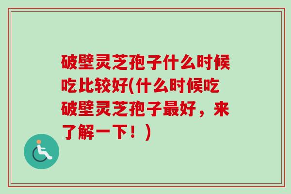 破壁灵芝孢子什么时候吃比较好(什么时候吃破壁灵芝孢子最好，来了解一下！)