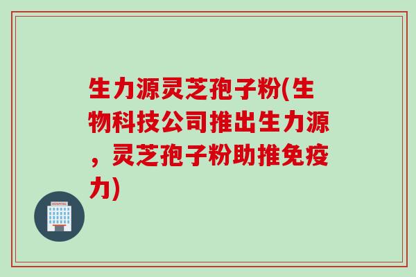 生力源灵芝孢子粉(生物科技公司推出生力源，灵芝孢子粉助推免疫力)