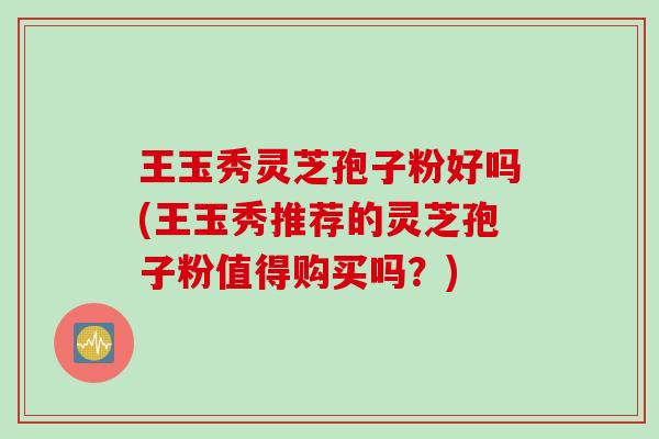 王玉秀灵芝孢子粉好吗(王玉秀推荐的灵芝孢子粉值得购买吗？)