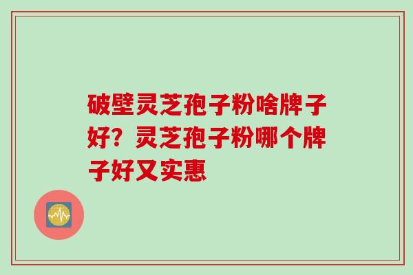 破壁灵芝孢子粉啥牌子好?灵芝孢子粉哪个牌子好又实惠