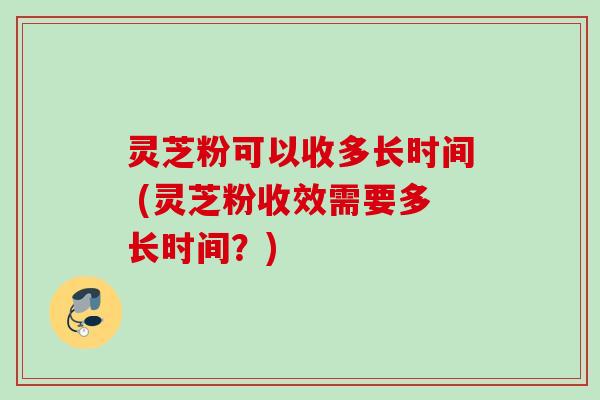 灵芝粉可以收多长时间 (灵芝粉收效需要多长时间？)