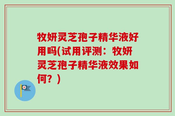 牧妍灵芝孢子精华液好用吗(试用评测：牧妍灵芝孢子精华液效果如何？)